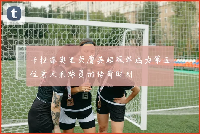 卡拉菲奥里荣膺英超冠军成为第五位意大利球员的传奇时刻