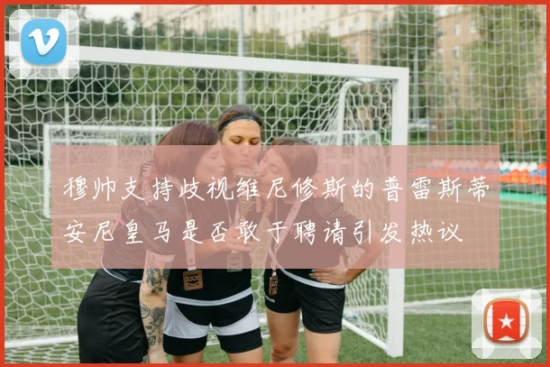 穆帅支持歧视维尼修斯的普雷斯蒂安尼皇马是否敢于聘请引发热议