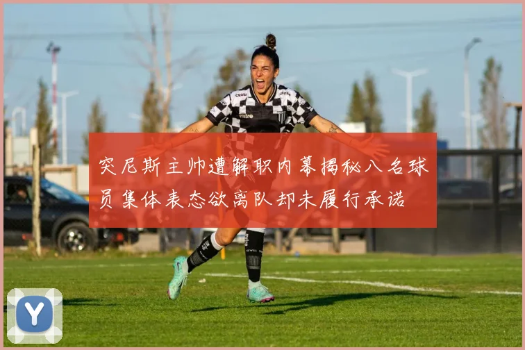 突尼斯主帅遭解职内幕揭秘八名球员集体表态欲离队却未履行承诺