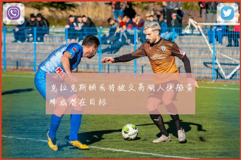 克拉克斯顿或将被交易湖人快船黄蜂成潜在目标