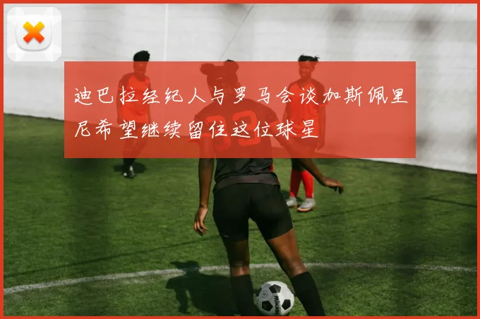 迪巴拉经纪人与罗马会谈加斯佩里尼希望继续留住这位球星