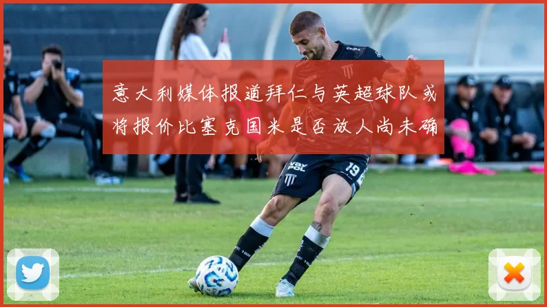 意大利媒体报道拜仁与英超球队或将报价比塞克国米是否放人尚未确定