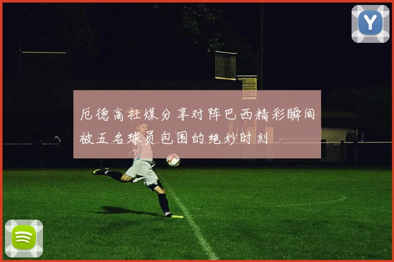 厄德高社媒分享对阵巴西精彩瞬间被五名球员包围的绝妙时刻