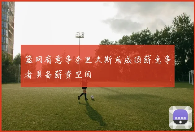 篮网有意争夺里夫斯或成顶薪竞争者具备薪资空间
