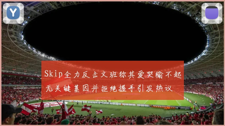 Skip全力反击文班称其爱哭输不起无关键基因并拒绝握手引发热议