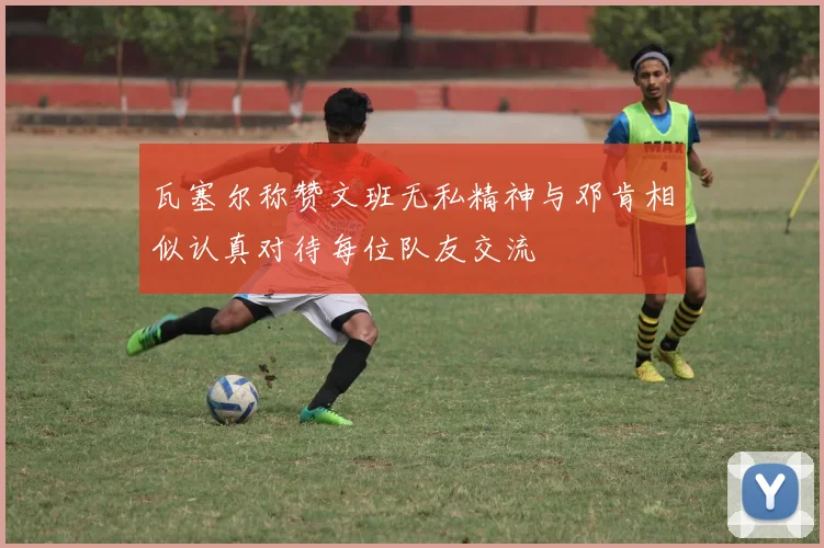 瓦塞尔称赞文班无私精神与邓肯相似认真对待每位队友交流