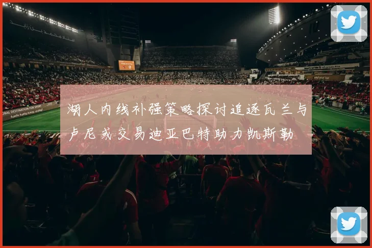 湖人内线补强策略探讨追逐瓦兰与卢尼或交易迪亚巴特助力凯斯勒
