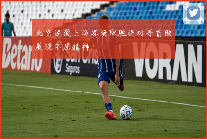 北京逆袭上海客场取胜送对手首败展现不屈精神