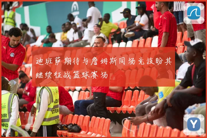 迪班萨期待与詹姆斯同场竞技盼其继续征战篮球赛场