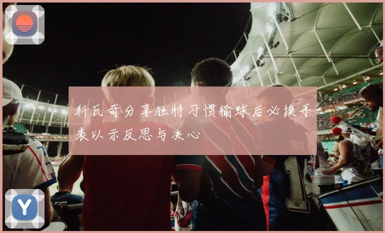 科瓦奇分享独特习惯输球后必换手表以示反思与决心
