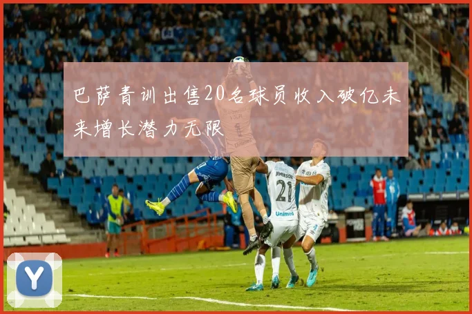 巴萨青训出售20名球员收入破亿未来增长潜力无限