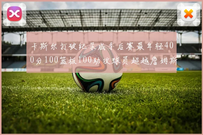 卡斯尔打破纪录成季后赛最年轻400分100篮板100助攻球员超越詹姆斯荣耀时刻