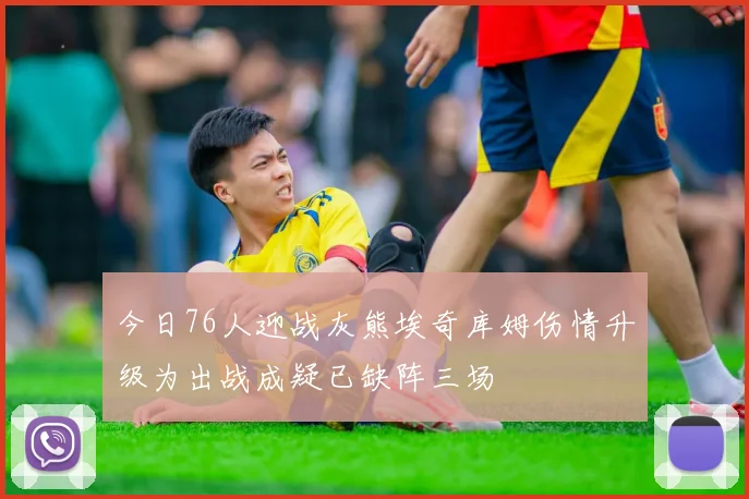 今日76人迎战灰熊埃奇库姆伤情升级为出战成疑已缺阵三场
