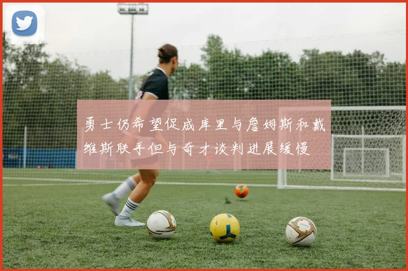 勇士仍希望促成库里与詹姆斯和戴维斯联手但与奇才谈判进展缓慢