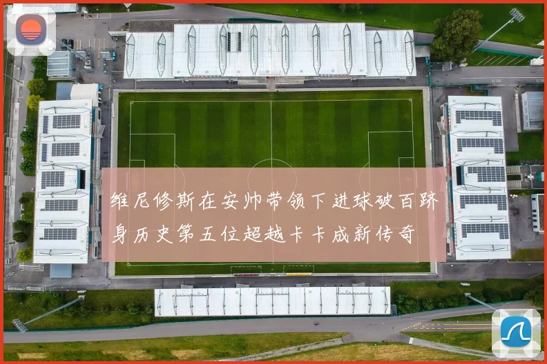 维尼修斯在安帅带领下进球破百跻身历史第五位超越卡卡成新传奇