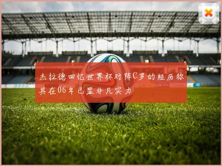 杰拉德回忆世界杯对阵C罗的经历称其在06年已显非凡实力