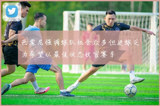西蒙尼强调球队机会众多但进球乏力希望以最佳状态收官赛季