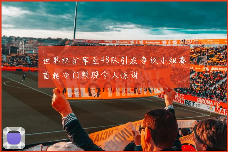 世界杯扩军至48队引发争议小组赛首轮冷门频现令人惊讶